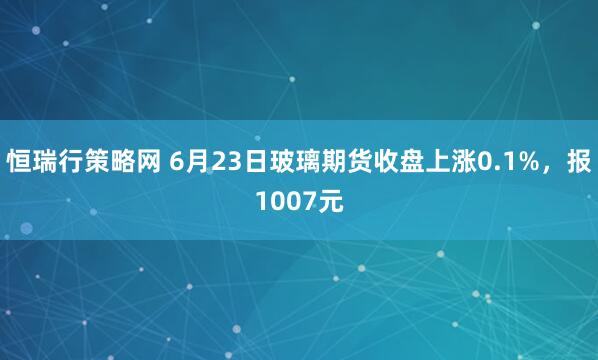 恒瑞行策略网 6月23日玻璃期货收盘上涨0.1%，报1007元