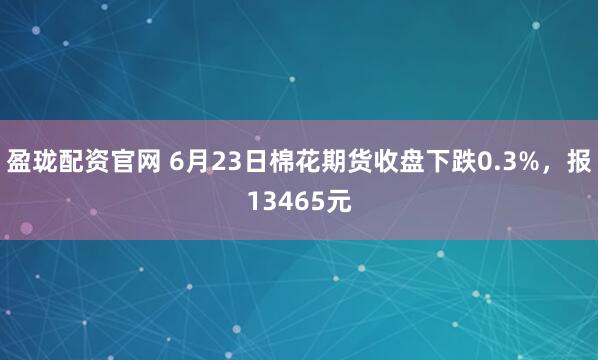盈珑配资官网 6月23日棉花期货收盘下跌0.3%，报13465元