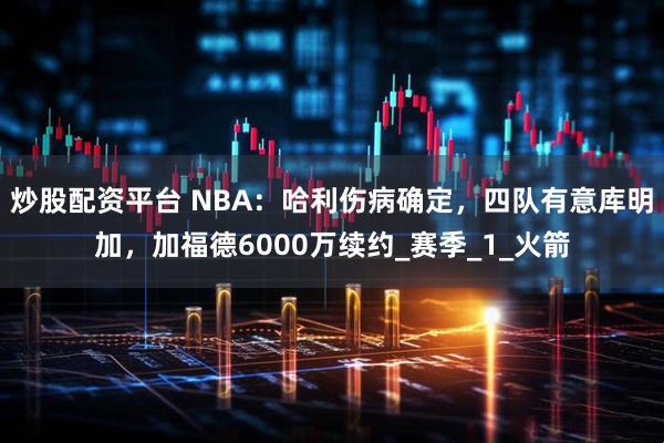 炒股配资平台 NBA：哈利伤病确定，四队有意库明加，加福德6000万续约_赛季_1_火箭