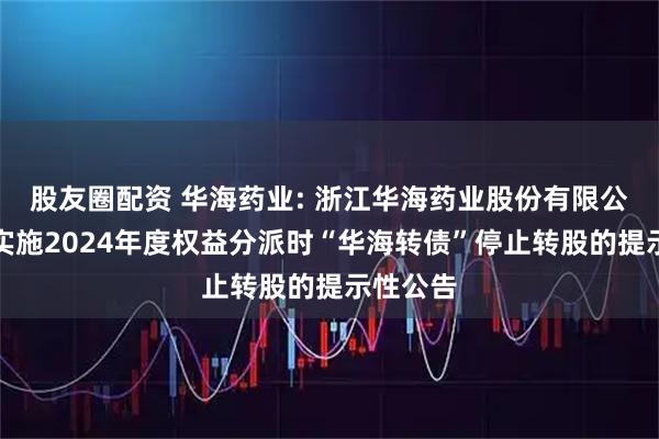 股友圈配资 华海药业: 浙江华海药业股份有限公司关于实施2024年度权益分派时“华海转债”停止转股的提示性公告