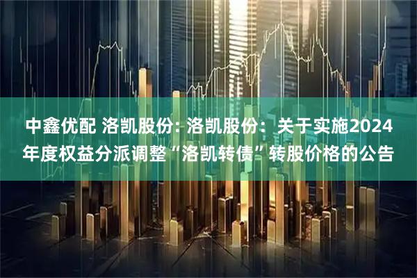 中鑫优配 洛凯股份: 洛凯股份：关于实施2024年度权益分派调整“洛凯转债”转股价格的公告