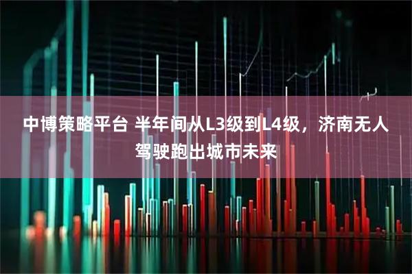 中博策略平台 半年间从L3级到L4级，济南无人驾驶跑出城市未来