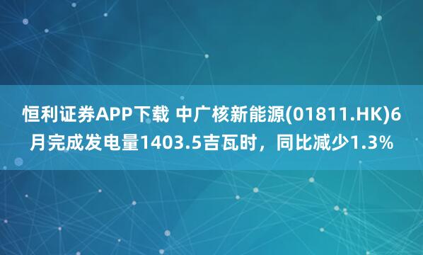 恒利证券APP下载 中广核新能源(01811.HK)6月完成发电量1403.5吉瓦时,同比减少1.3%