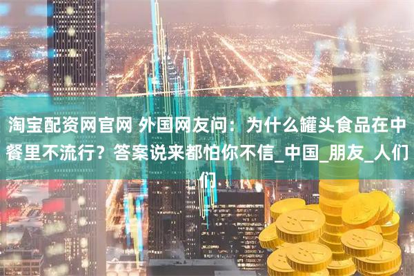 淘宝配资网官网 外国网友问:为什么罐头食品在中餐里不流行?答案说来都怕你不信_中国_朋友_人们
