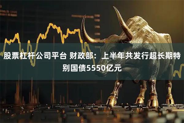 股票杠杆公司平台 财政部：上半年共发行超长期特别国债5550亿元