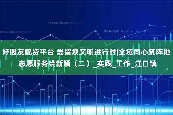 好股友配资平台 爱留坝文明进行时|全域同心筑阵地 志愿服务绘新篇(二)_实践_工作_江口镇