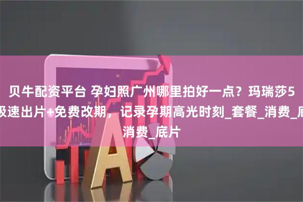 贝牛配资平台 孕妇照广州哪里拍好一点？玛瑞莎5天极速出片+免费改期，记录孕期高光时刻_套餐_消费_底片