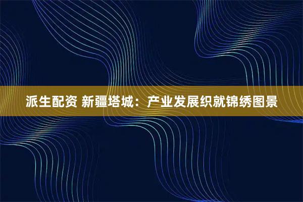派生配资 新疆塔城:产业发展织就锦绣图景