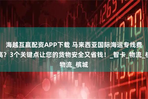 海越互赢配资APP下载 马来西亚国际海运专线费用高?3个关键点让您的货物安全又省钱!_智卡_物流_槟城