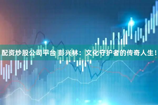 配资炒股公司平台 彭兴林:文化守护者的传奇人生!