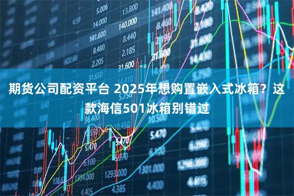 期货公司配资平台 2025年想购置嵌入式冰箱？这款海信501冰箱别错过