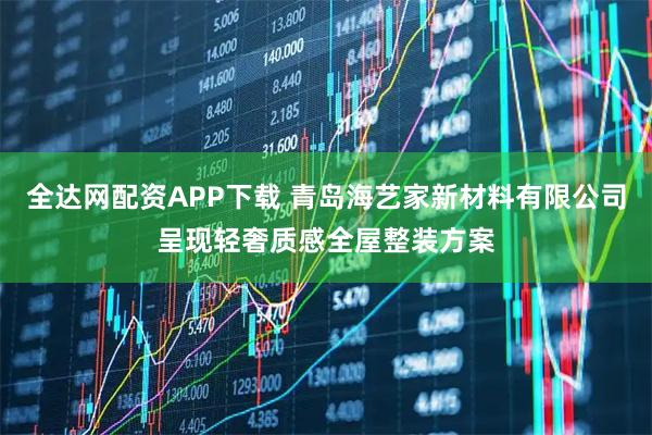 全达网配资APP下载 青岛海艺家新材料有限公司呈现轻奢质感全屋整装方案