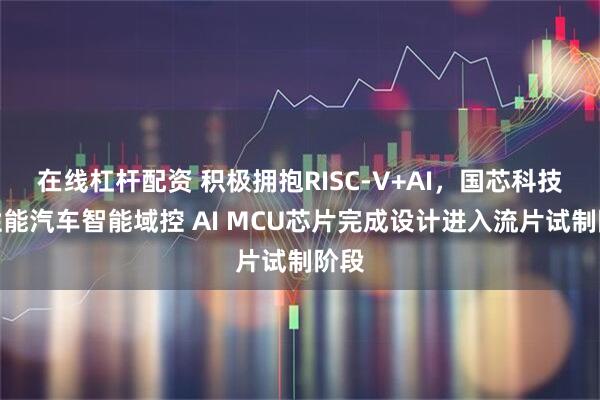 在线杠杆配资 积极拥抱RISC-V+AI,国芯科技高性能汽车智能域控 AI MCU芯片完成设计进入流片试制阶段