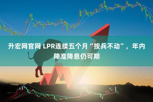 升宏网官网 LPR连续五个月“按兵不动”，年内降准降息仍可期