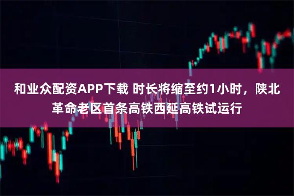 和业众配资APP下载 时长将缩至约1小时，陕北革命老区首条高铁西延高铁试运行