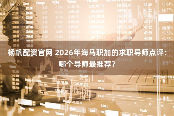 杨帆配资官网 2026年海马职加的求职导师点评:哪个导师最推荐?