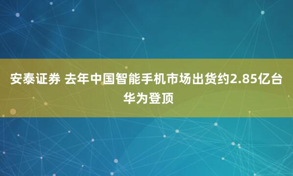 安泰证券 去年中国智能手机市场出货约2.85亿台 华为登顶