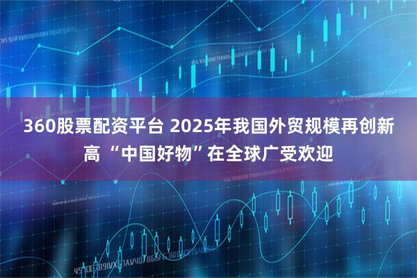 360股票配资平台 2025年我国外贸规模再创新高 “中国好物”在全球广受欢迎