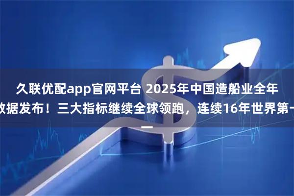 久联优配app官网平台 2025年中国造船业全年数据发布！三大指标继续全球领跑，连续16年世界第一
