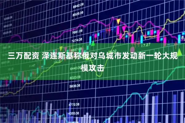 三万配资 泽连斯基称俄对乌城市发动新一轮大规模攻击