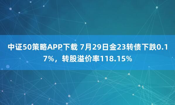 中证50策略APP下载 7月29日金23转债下跌0.17%，转股溢价率118.15%