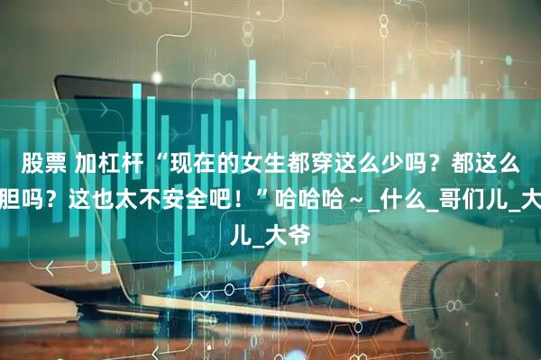 股票 加杠杆 “现在的女生都穿这么少吗？都这么大胆吗？这也太不安全吧！”哈哈哈～_什么_哥们儿_大爷