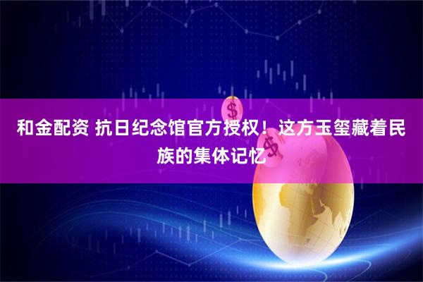 和金配资 抗日纪念馆官方授权！这方玉玺藏着民族的集体记忆