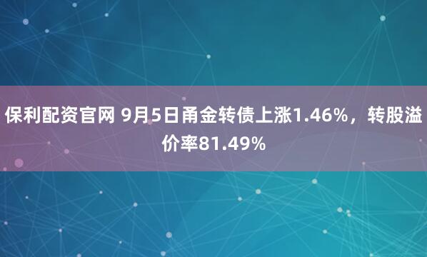 保利配资官网 9月5日甬金转债上涨1.46%，转股溢价率81.49%